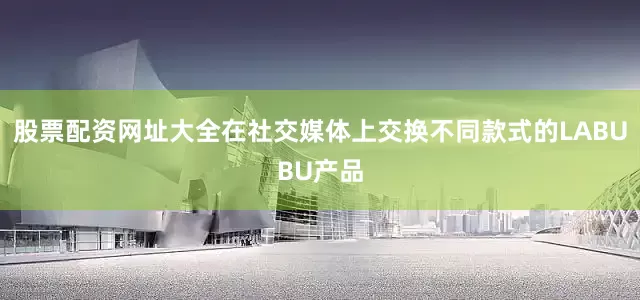 股票配资网址大全在社交媒体上交换不同款式的LABUBU产品