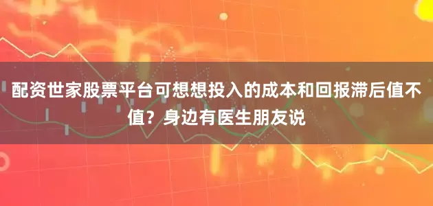配资世家股票平台可想想投入的成本和回报滞后值不值？身边有医生朋友说
