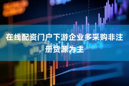 在线配资门户下游企业多采购非注册货源为主