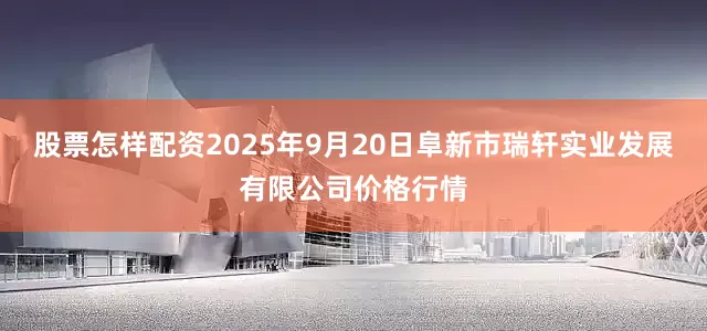 股票怎样配资2025年9月20日阜新市瑞轩实业发展有限公司价格行情